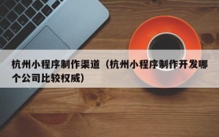中国台湾杭州小程序制作渠道（杭州小程序制作开发哪个公司比较权威）